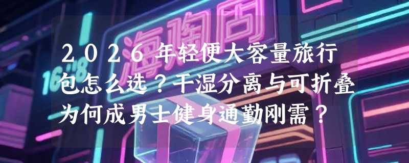 2026年轻便大容量旅行包怎么选？干湿分离与可折叠为何成男士健身通勤刚需？