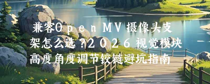 兼容OpenMV摄像头支架怎么选？2026视觉模块高度角度调节铰链避坑指南