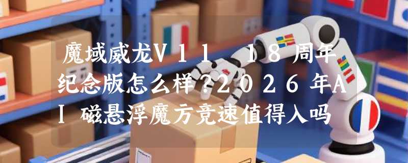 魔域威龙V11 18周年纪念版怎么样？2026年AI磁悬浮魔方竞速值得入吗