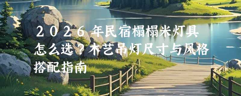 2026年民宿榻榻米灯具怎么选？木艺吊灯尺寸与风格搭配指南