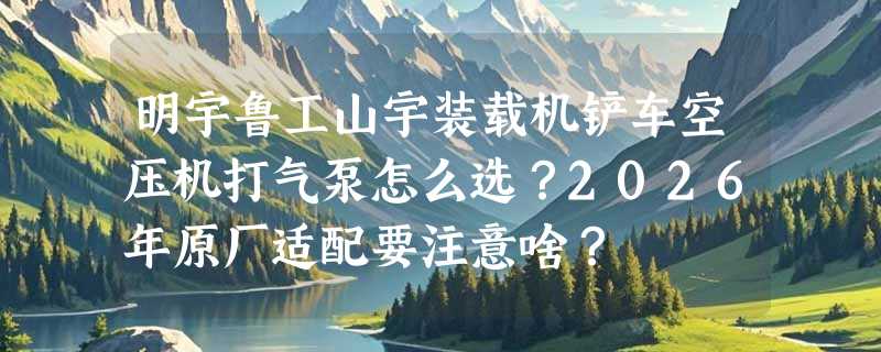 明宇鲁工山宇装载机铲车空压机打气泵怎么选？2026年原厂适配要注意啥？