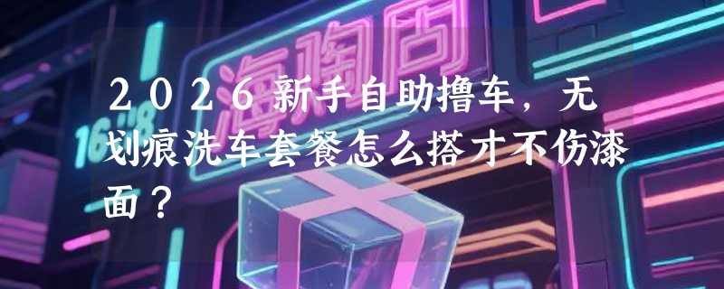2026新手自助撸车，无划痕洗车套餐怎么搭才不伤漆面？