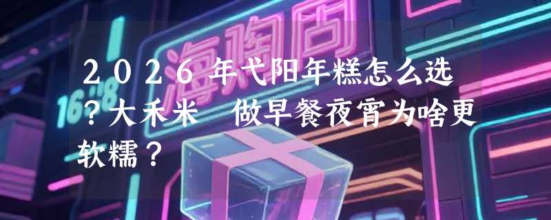 2026年弋阳年糕怎么选？大禾米粿做早餐夜宵为啥更软糯？