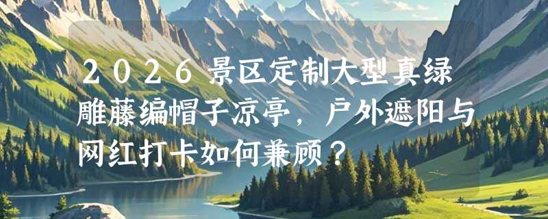 2026景区定制大型真绿雕藤编帽子凉亭，户外遮阳与网红打卡如何兼顾？