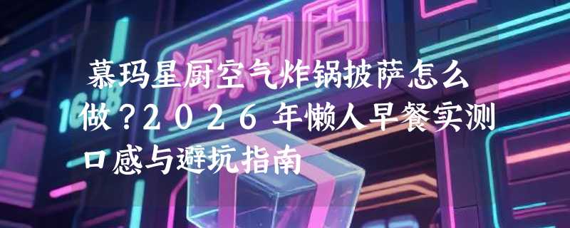 慕玛星厨空气炸锅披萨怎么做？2026年懒人早餐实测口感与避坑指南
