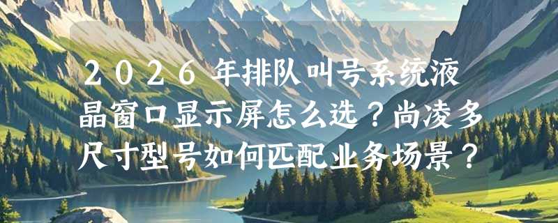 2026年排队叫号系统液晶窗口显示屏怎么选？尚凌多尺寸型号如何匹配业务场景？