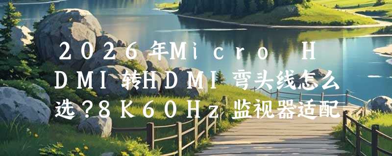 2026年Micro HDMI转HDMI弯头线怎么选？8K60Hz监视器适配关键在哪？