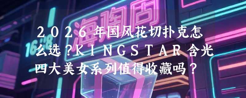 2026年国风花切扑克怎么选？KINGSTAR含光四大美女系列值得收藏吗？