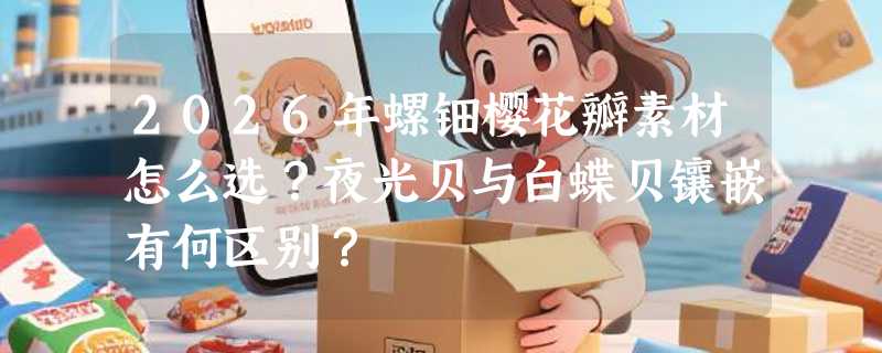 2026年螺钿樱花瓣素材怎么选？夜光贝与白蝶贝镶嵌有何区别？