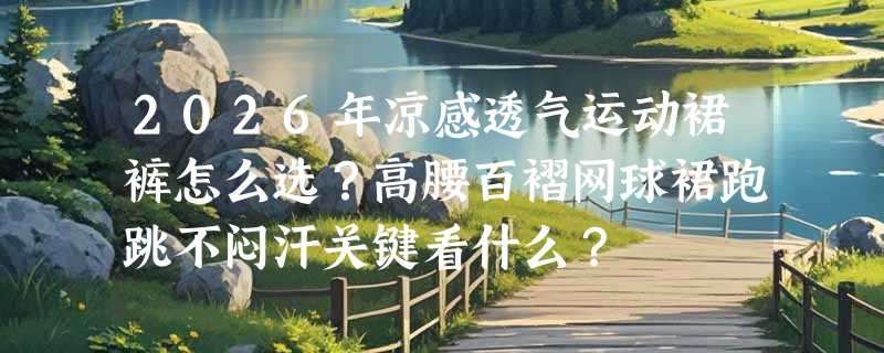 2026年凉感透气运动裙裤怎么选？高腰百褶网球裙跑跳不闷汗关键看什么？