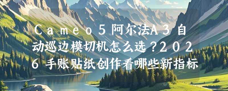 Cameo5阿尔法A3自动巡边模切机怎么选？2026手账贴纸创作看哪些新指标？