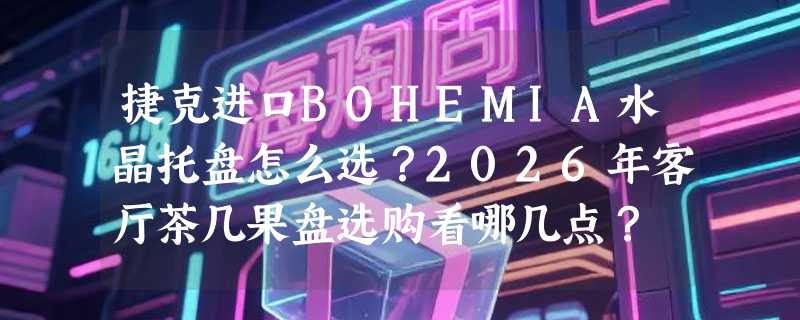 捷克进口BOHEMIA水晶托盘怎么选？2026年客厅茶几果盘选购看哪几点？