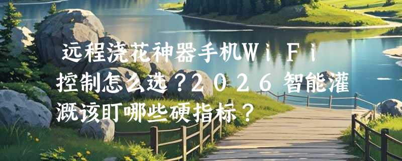 远程浇花神器手机WiFi控制怎么选？2026智能灌溉该盯哪些硬指标？