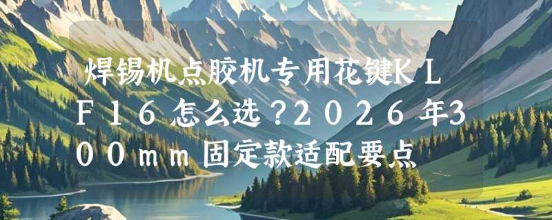 焊锡机点胶机专用花键KLF16怎么选？2026年300mm固定款适配要点