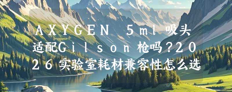 AXYGEN 5ml吸头适配Gilson枪吗？2026实验室耗材兼容性怎么选