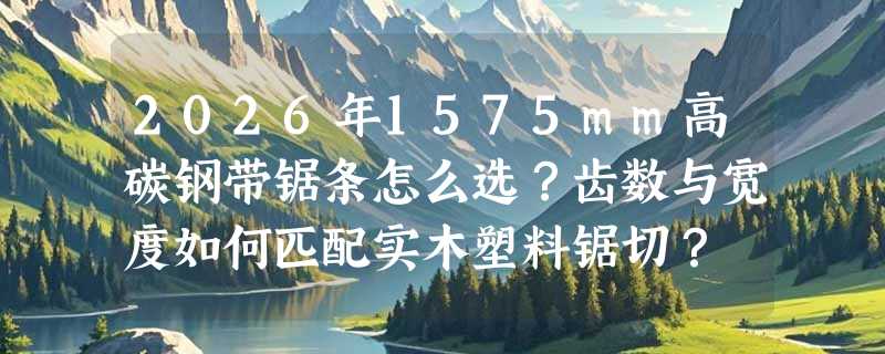 2026年1575mm高碳钢带锯条怎么选？齿数与宽度如何匹配实木塑料锯切？