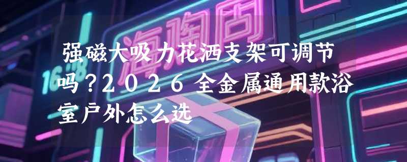 强磁大吸力花洒支架可调节吗？2026全金属通用款浴室户外怎么选