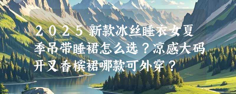 2025新款冰丝睡衣女夏季吊带睡裙怎么选？凉感大码开叉香槟裙哪款可外穿？