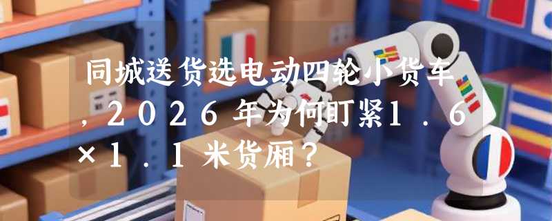 同城送货选电动四轮小货车，2026年为何盯紧1.6×1.1米货厢？