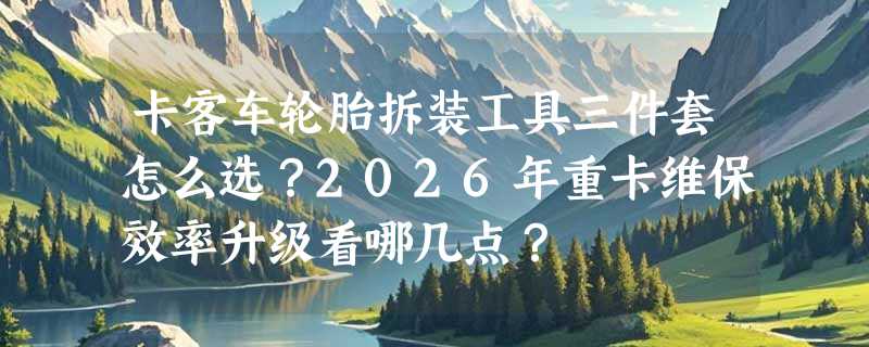 卡客车轮胎拆装工具三件套怎么选？2026年重卡维保效率升级看哪几点？