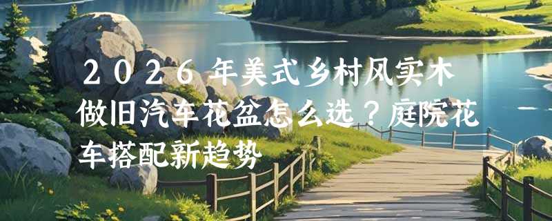 2026年美式乡村风实木做旧汽车花盆怎么选？庭院花车搭配新趋势