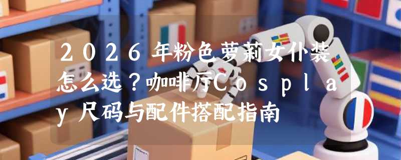 2026年粉色萝莉女仆装怎么选？咖啡厅Cosplay尺码与配件搭配指南