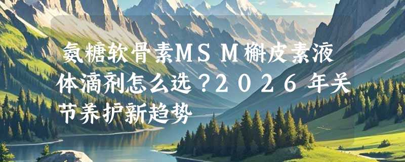 氨糖软骨素MSM槲皮素液体滴剂怎么选？2026年关节养护新趋势