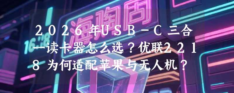 2026年USB-C三合一读卡器怎么选？优联2218为何适配苹果与无人机？
