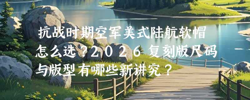 抗战时期空军美式陆航软帽怎么选？2026复刻版尺码与版型有哪些新讲究？