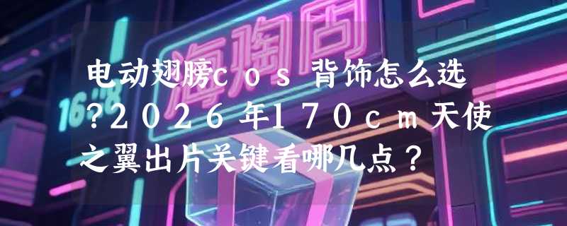 电动翅膀cos背饰怎么选？2026年170cm天使之翼出片关键看哪几点？