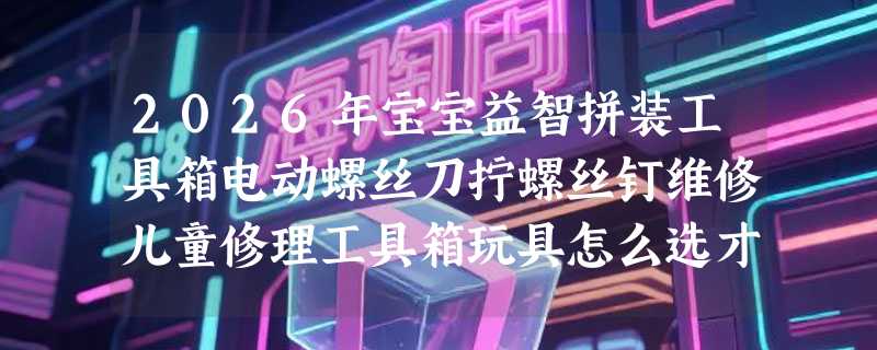 2026年宝宝益智拼装工具箱电动螺丝刀拧螺丝钉维修儿童修理工具箱玩具怎么选才不闲置？