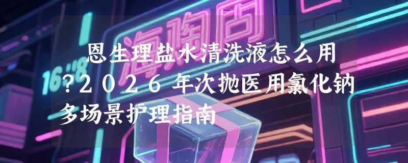 霂恩生理盐水清洗液怎么用？2026年次抛医用氯化钠多场景护理指南
