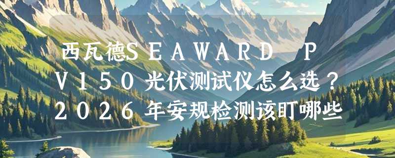 西瓦德SEAWARD PV150光伏测试仪怎么选？2026年安规检测该盯哪些硬指标？