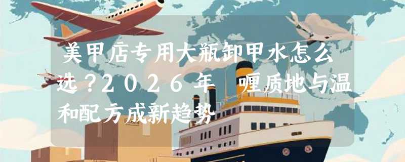 美甲店专用大瓶卸甲水怎么选？2026年啫喱质地与温和配方成新趋势
