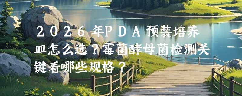 2026年PDA预装培养皿怎么选？霉菌酵母菌检测关键看哪些规格？