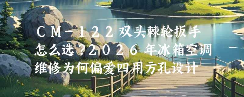 CM-122双头棘轮扳手怎么选？2026年冰箱空调维修为何偏爱四用方孔设计