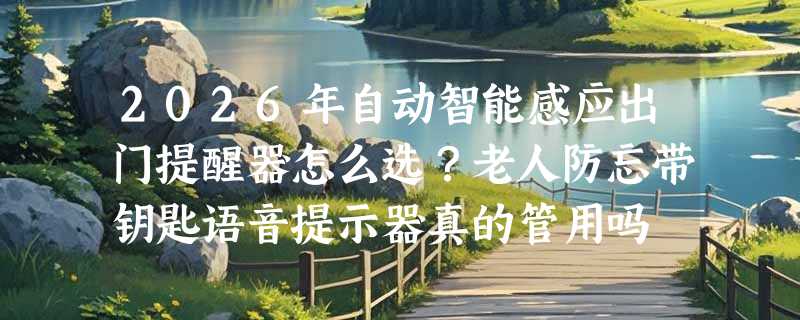 2026年自动智能感应出门提醒器怎么选？老人防忘带钥匙语音提示器真的管用吗