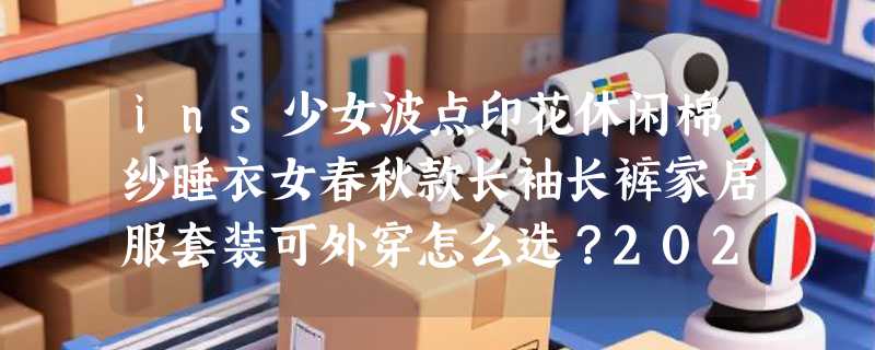 ins少女波点印花休闲棉纱睡衣女春秋款长袖长裤家居服套装可外穿怎么选？2026年居家外穿两相宜
