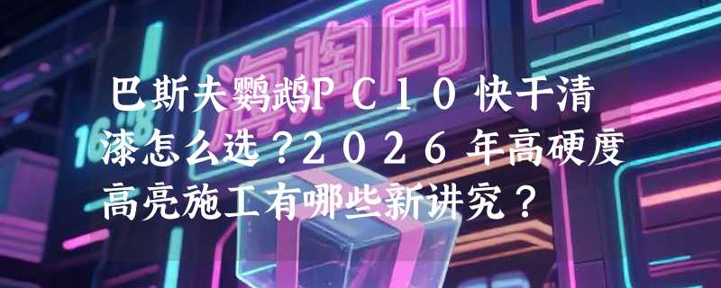 巴斯夫鹦鹉PC10快干清漆怎么选？2026年高硬度高亮施工有哪些新讲究？
