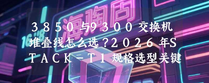 3850与9300交换机堆叠线怎么选？2026年STACK-T1规格选型关键看什么