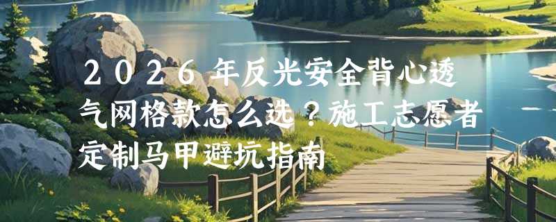 2026年反光安全背心透气网格款怎么选？施工志愿者定制马甲避坑指南