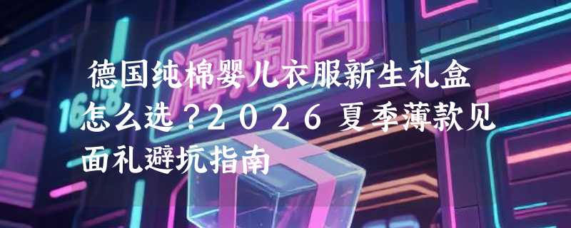德国纯棉婴儿衣服新生礼盒怎么选？2026夏季薄款见面礼避坑指南