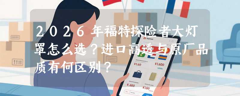 2026年福特探险者大灯罩怎么选？进口高透与原厂品质有何区别？