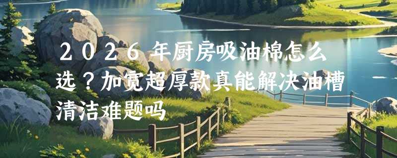 2026年厨房吸油棉怎么选？加宽超厚款真能解决油槽清洁难题吗