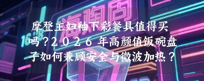 摩登主妇釉下彩餐具值得买吗？2026年高颜值饭碗盘子如何兼顾安全与微波加热？