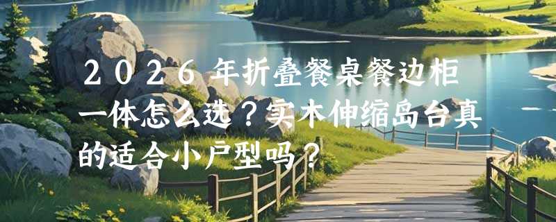 2026年折叠餐桌餐边柜一体怎么选？实木伸缩岛台真的适合小户型吗？