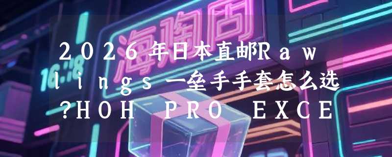 2026年日本直邮Rawlings一垒手手套怎么选？HOH PRO EXCEL系列值在哪？