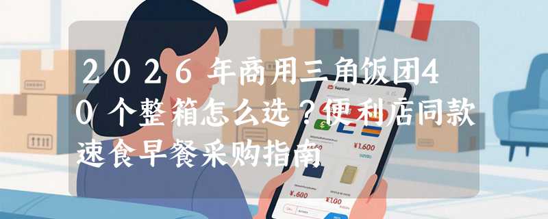 2026年商用三角饭团40个整箱怎么选？便利店同款速食早餐采购指南