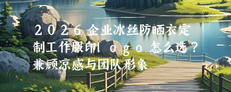 2026企业冰丝防晒衣定制工作服印logo怎么选？兼顾凉感与团队形象