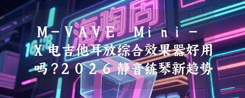 M-VAVE Mini-X电吉他耳放综合效果器好用吗？2026静音练琴新趋势